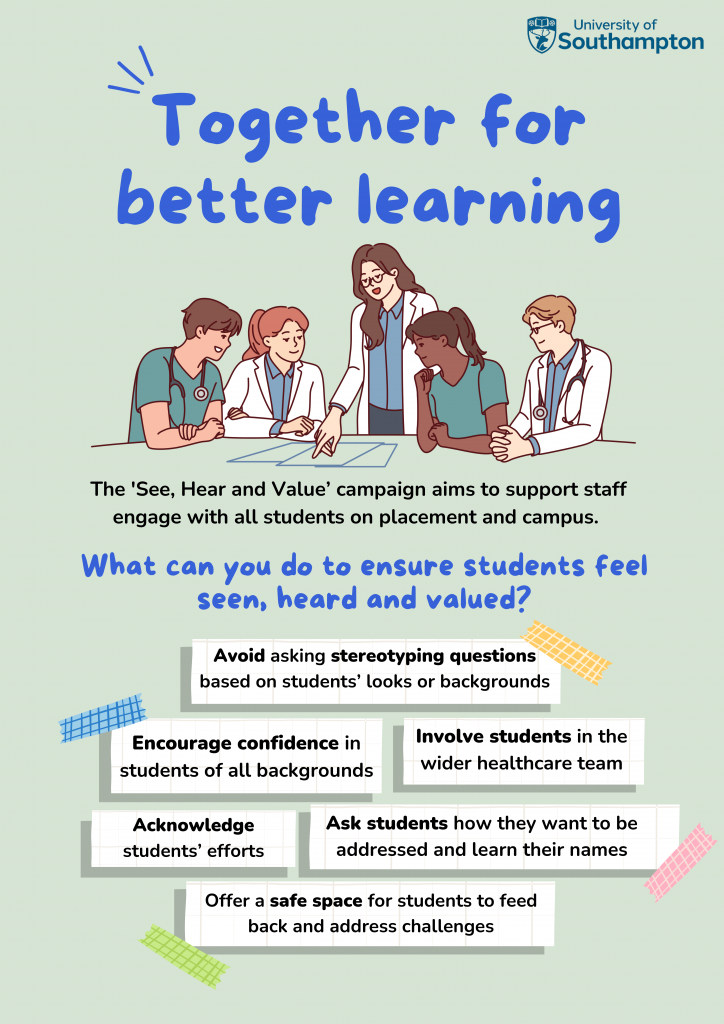 A graphic shows a diverse group of medical students and staff discussing a document together.
Text reads:
Together for better learning.
The 'See, Hear and Value' campaign aims to support staff engage with all students on placement and campus.
What can you do to ensure students feel seen, heard and valued?
- Avoid asking stereotyping questions based on students' looks or backgrounds
- Encourage confidence in students of all backgrounds
- Involved students in the wider healthcare team
- Acknowledge students efforts
- Ask students how they want to be addressed and learn their names
- Offer a safe space for students to feed back and address challenges